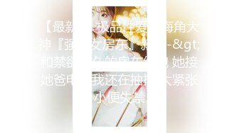 【最新❤️极品性爱】海角大神『强上女房东』新作-&gt;和禁欲很久的房东约炮 她接她爸电话我还在抽插 太紧张小便失禁