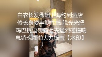 白衣长发御姐下海约到酒店 修长身姿丰腴性感 脱光光把鸡巴挑逗硬骑上去猛烈碰撞喘息销魂啪啪大力撞击【水印】