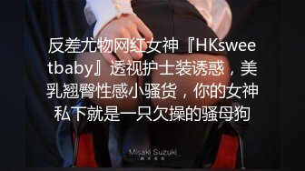 反差尤物网红女神『HKsweetbaby』透视护士装诱惑，美乳翘臀性感小骚货，你的女神私下就是一只欠操的骚母狗