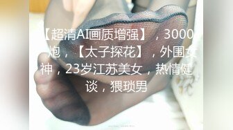 【超清AI画质增强】，3000一炮，【太子探花】，外围女神，23岁江苏美女，热情健谈，猥琐男