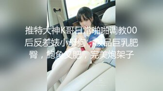 推特大神K哥日常啪啪调教00后反差婊小母狗，极品巨乳肥臀，鲍鱼又肥，完美炮架子