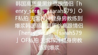 韩国高质量黑丝高跟情侣「henry_sera」「sarah579」OF私拍 无套榨汁健身房教练到爆浆韩国高质量黑丝高跟情侣「henry_sera」「sarah579」OF私拍 无套榨汁健身房教练到爆浆