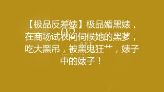 【极品反差婊】极品媚黑婊，在商场试衣间伺候她的黑爹，吃大黑吊，被黑鬼狂艹，婊子中的婊子！