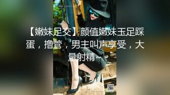 【嫩妹足交】颜值嫩妹玉足踩蛋，撸管，男主叫声享受，大量射精~