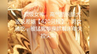 ❤️顶级女神，高气质长腿大波反差婊【420贝拉】，男女通吃，被猛男爆操抓着床单失控尖叫