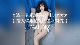 p站 丰乳肥臀身材 【Lanreta】后入骑乘位啪啪淫水直流【74v】 (49)