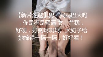 【新片速遞】男：我鸡巴大吗，你是不是骚逼 女：艹我，好硬，好爽啊啊啊。大奶子给她撞得一摇一摇，好好看！