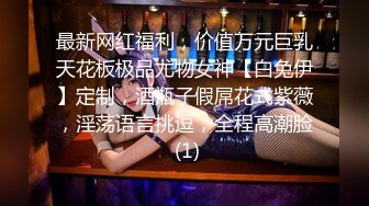 最新网红福利，价值万元巨乳天花板极品尤物女神【白兔伊】定制，酒瓶子假屌花式紫薇，淫荡语言挑逗，全程高潮脸 (1)