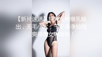 【新片速遞】巨乳女神爆乳输出，无毛小穴，干干净净抽插，爽得美女嗷嗷叫！