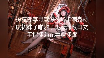 探花郎李寻欢深夜场丰满身材皮裙妹子啪啪，跪着深喉口交手指插菊花喜欢插嘴