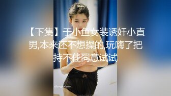 【下集】于小鱼女装诱奸小直男,本来还不想操的,玩嗨了把持不住同意试试