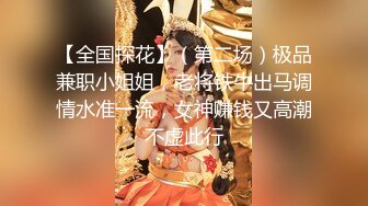 【全国探花】（第二场）极品兼职小姐姐，老将铁牛出马调情水准一流，女神赚钱又高潮不虚此行