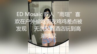 ED Mosaic 新人“雨瑄”喜欢在户外偷吃男友鸡鸡差点被发现❤️无奈又回酒店玩到高潮喷尿