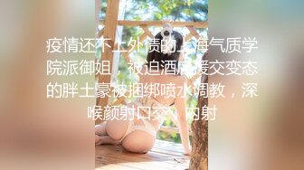 疫情还不上外债的上海气质学院派御姐，被迫酒店援交变态的胖土豪被捆绑喷水调教，深喉颜射口交，内射