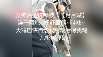 女神浴室洗澡被干【月月嗷】连干两炮~好舒服啊~叫喊~大鸡巴快点给我高潮看得我鸡儿梆梆硬!