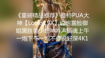 《重磅精品推荐》推特PUA大神【Looks19X】约炮露脸御姐黑丝美少妇呻吟声销魂上午一炮下午一炮不停说好深4K1