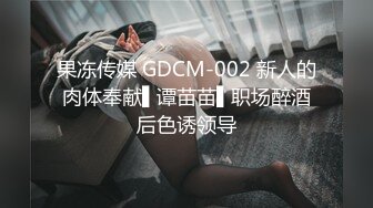 果冻传媒 GDCM-002 新人的肉体奉献▌谭苗苗▌职场醉酒后色诱领导