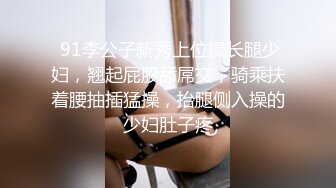  91李公子新秀上位操长腿少妇，翘起屁股舔屌交，骑乘扶着腰抽插猛操，抬腿侧入操的少妇肚子疼