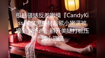 极品骚婊反差嫩模『CandyKiss』 魔鬼身材超紧小嫩逼被操到叫爸爸，掰开美腿打桩压操小骚逼