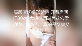 高颜值妩媚TS楚楚 开着房间门30cm大鸡巴插进菊花穴震动棒电击鸡巴，真的是又爽又刺激！