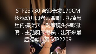 STP23730 波浪长发170CM长腿幼儿园老师兼职，扒掉黑丝内裤揉穴，对着镜头深喉插嘴，主动骑乘爆操，出不来最后操嘴口暴 VIP2209